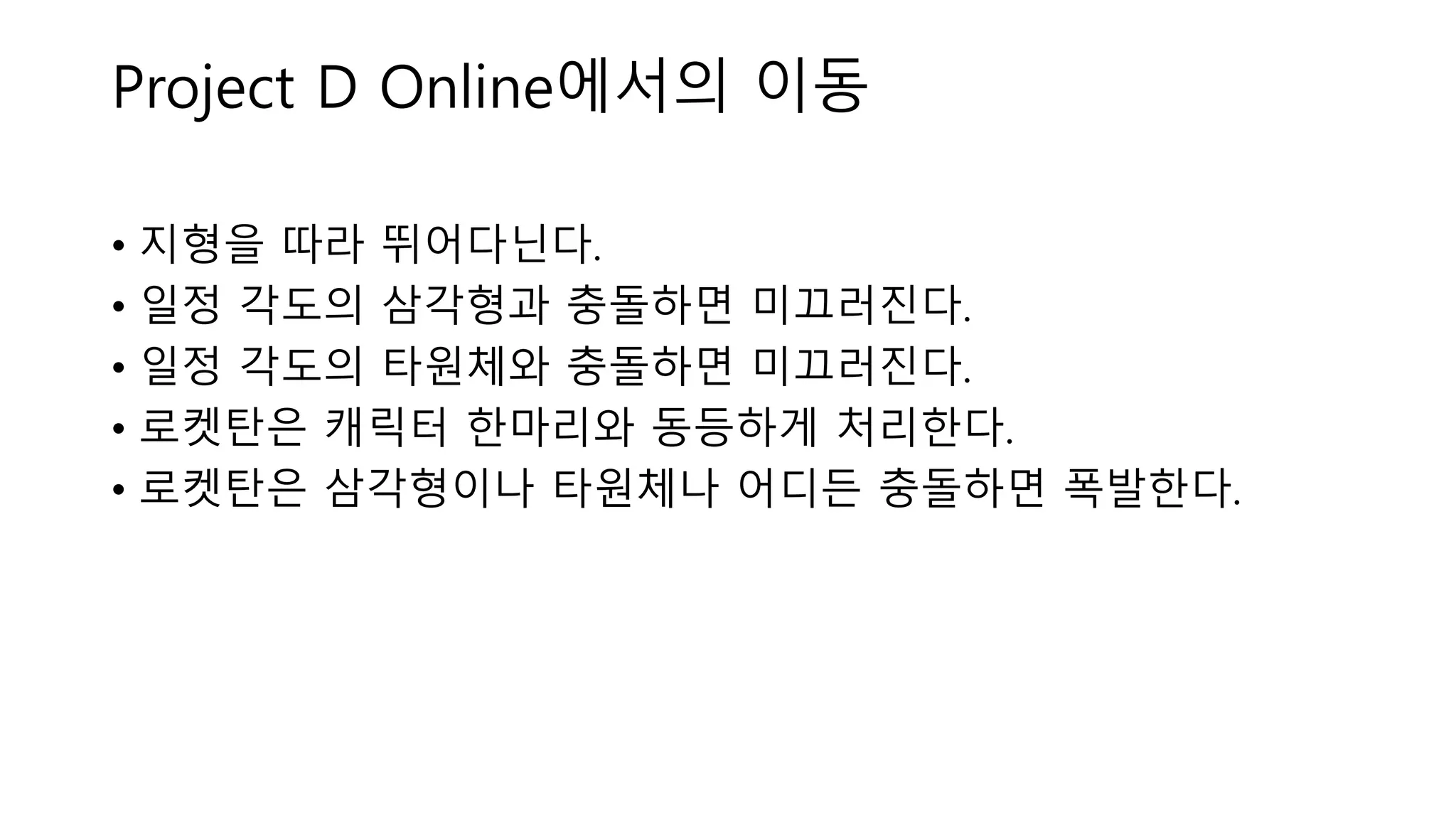 • 지형을 따라 뛰어다닌다.
• 일정 각도의 삼각형과 충돌하면 미끄러진다.
• 일정 각도의 타원체와 충돌하면 미끄러진다.
• 로켓탄은 캐릭터 한마리와 동등하게 처리한다.
• 로켓탄은 삼각형이나 타원체나 어디든 충돌하면 폭발한다.
Project D Online에서의 이동
 