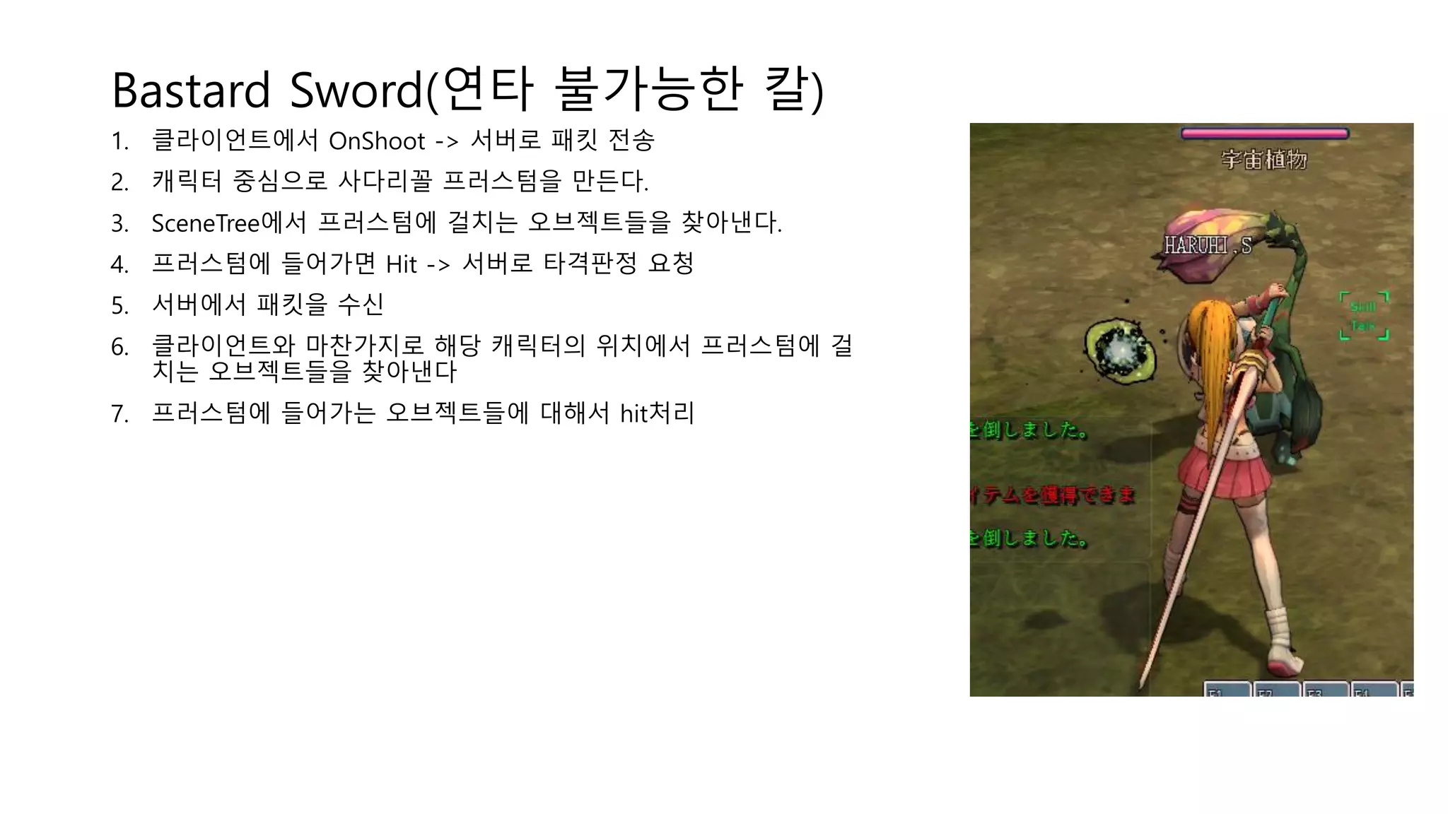 Bastard Sword(연타 불가능한 칼)
1. 클라이언트에서 OnShoot -> 서버로 패킷 전송
2. 캐릭터 중심으로 사다리꼴 프러스텀을 만든다.
3. SceneTree에서 프러스텀에 걸치는 오브젝트들을 찾아낸다.
4. 프러스텀에 들어가면 Hit -> 서버로 타격판정 요청
5. 서버에서 패킷을 수신
6. 클라이언트와 마찬가지로 해당 캐릭터의 위치에서 프러스텀에 걸
치는 오브젝트들을 찾아낸다
7. 프러스텀에 들어가는 오브젝트들에 대해서 hit처리
 