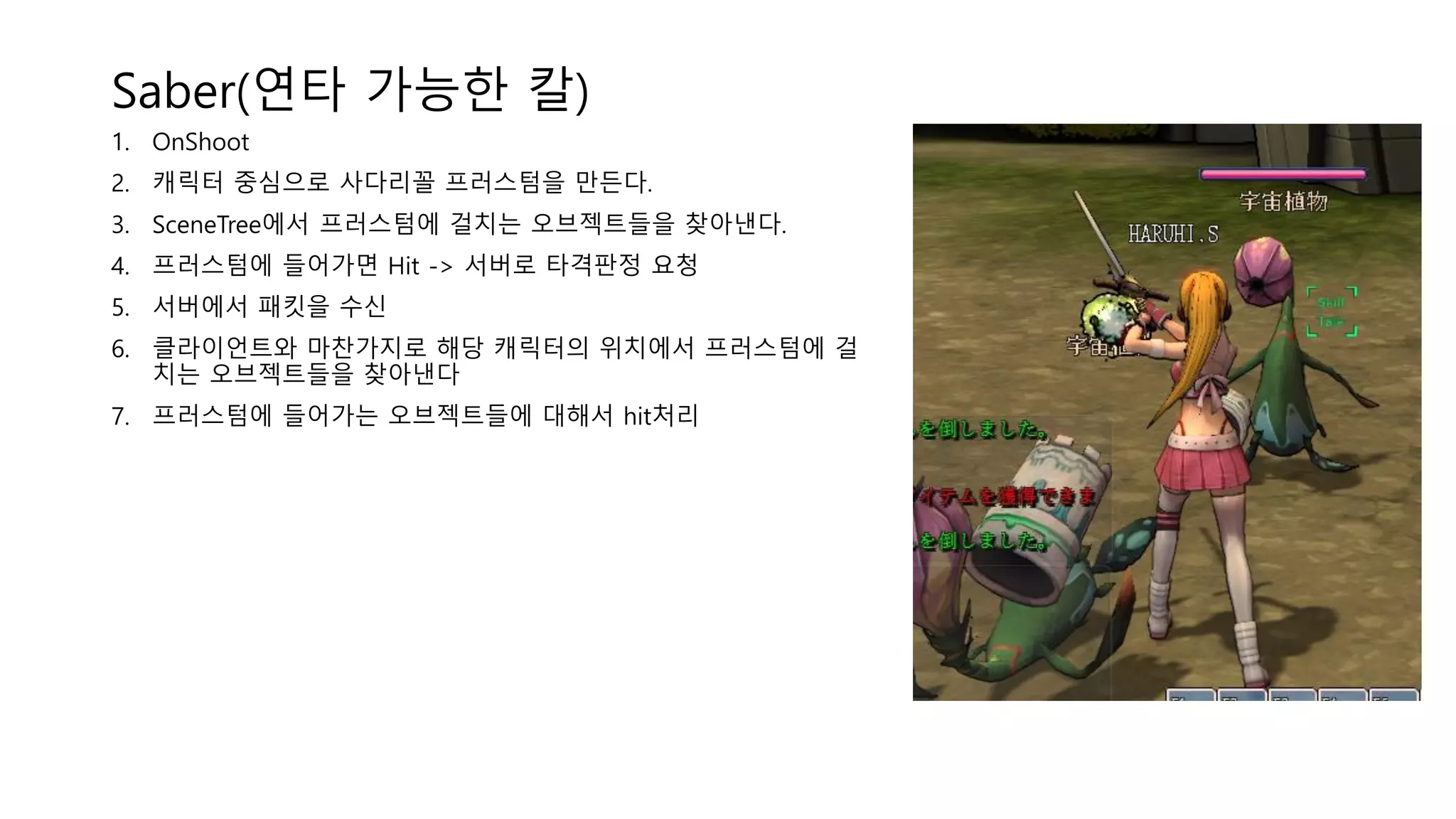 Saber(연타 가능한 칼)
1. OnShoot
2. 캐릭터 중심으로 사다리꼴 프러스텀을 만든다.
3. SceneTree에서 프러스텀에 걸치는 오브젝트들을 찾아낸다.
4. 프러스텀에 들어가면 Hit -> 서버로 타격판정 요청
5. 서버에서 패킷을 수신
6. 클라이언트와 마찬가지로 해당 캐릭터의 위치에서 프러스텀에 걸
치는 오브젝트들을 찾아낸다
7. 프러스텀에 들어가는 오브젝트들에 대해서 hit처리
 