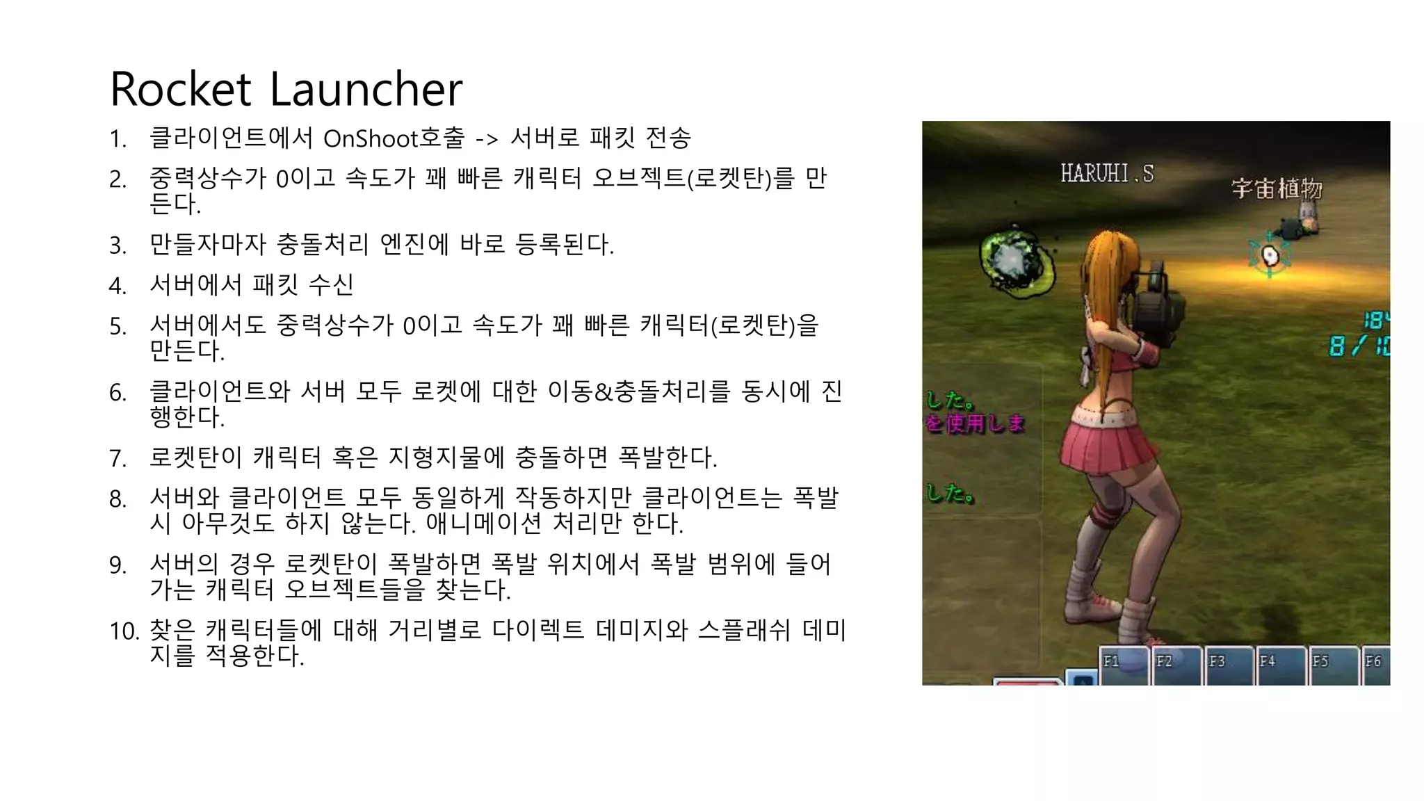 Rocket Launcher
1. 클라이언트에서 OnShoot호출 -> 서버로 패킷 전송
2. 중력상수가 0이고 속도가 꽤 빠른 캐릭터 오브젝트(로켓탄)를 만
든다.
3. 만들자마자 충돌처리 엔진에 바로 등록된다.
4. 서버에서 패킷 수신
5. 서버에서도 중력상수가 0이고 속도가 꽤 빠른 캐릭터(로켓탄)을
만든다.
6. 클라이언트와 서버 모두 로켓에 대한 이동&충돌처리를 동시에 진
행한다.
7. 로켓탄이 캐릭터 혹은 지형지물에 충돌하면 폭발한다.
8. 서버와 클라이언트 모두 동일하게 작동하지만 클라이언트는 폭발
시 아무것도 하지 않는다. 애니메이션 처리만 한다.
9. 서버의 경우 로켓탄이 폭발하면 폭발 위치에서 폭발 범위에 들어
가는 캐릭터 오브젝트들을 찾는다.
10. 찾은 캐릭터들에 대해 거리별로 다이렉트 데미지와 스플래쉬 데미
지를 적용한다.
 