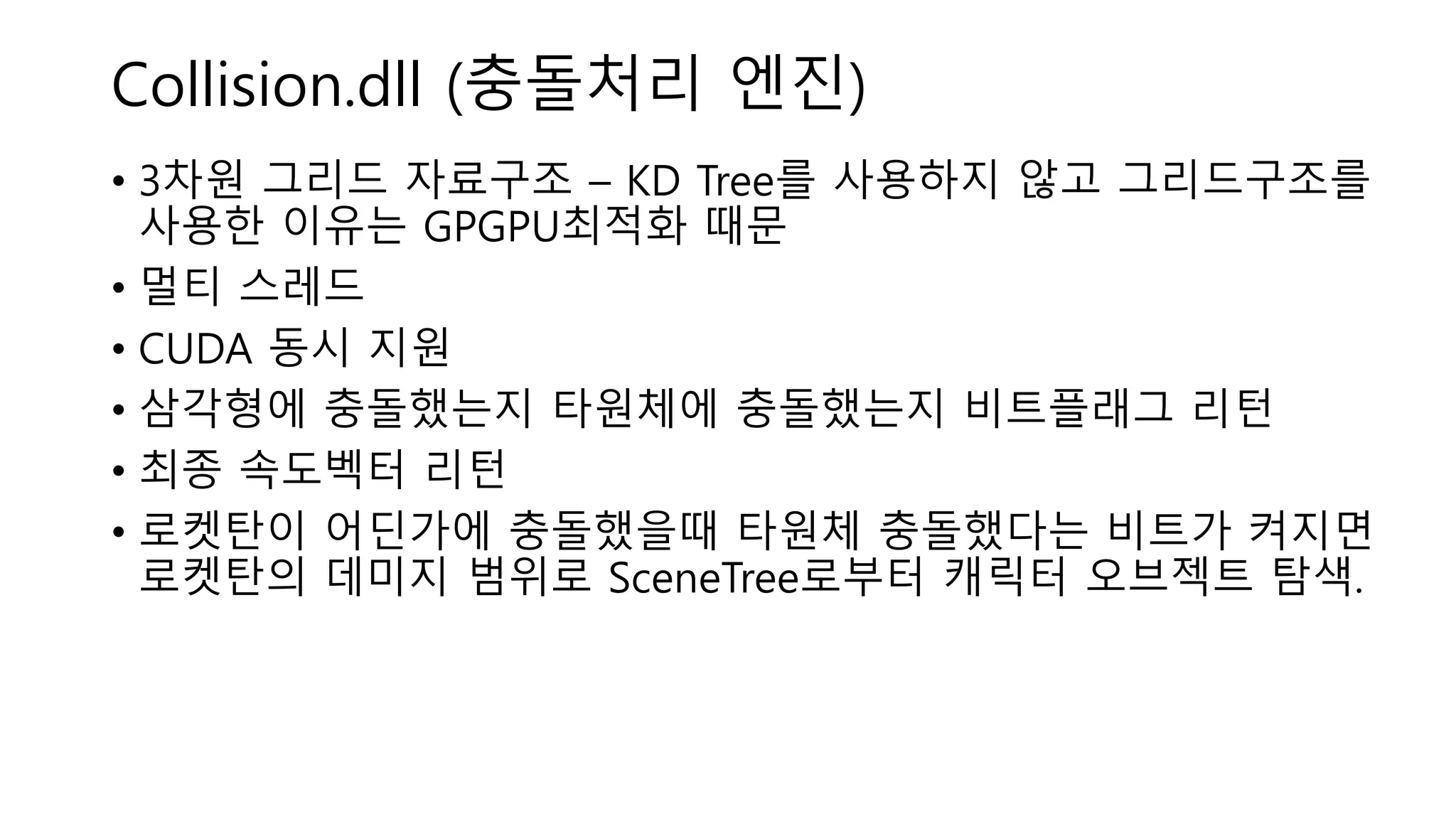 Collision.dll (충돌처리 엔진)
• 3차원 그리드 자료구조 – KD Tree를 사용하지 않고 그리드구조를
사용한 이유는 GPGPU최적화 때문
• 멀티 스레드
• CUDA 동시 지원
• 삼각형에 충돌했는지 타원체에 충돌했는지 비트플래그 리턴
• 최종 속도벡터 리턴
• 로켓탄이 어딘가에 충돌했을때 타원체 충돌했다는 비트가 켜지면
로켓탄의 데미지 범위로 SceneTree로부터 캐릭터 오브젝트 탐색.
 