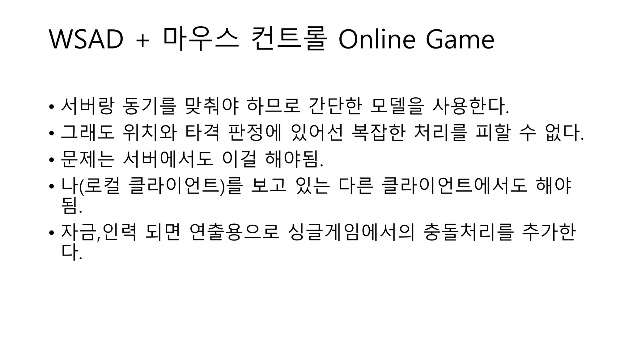 • 서버랑 동기를 맞춰야 하므로 간단한 모델을 사용한다.
• 그래도 위치와 타격 판정에 있어선 복잡한 처리를 피할 수 없다.
• 문제는 서버에서도 이걸 해야됨.
• 나(로컬 클라이언트)를 보고 있는 다른 클라이언트에서도 해야
됨.
• 자금,인력 되면 연출용으로 싱글게임에서의 충돌처리를 추가한
다.
WSAD + 마우스 컨트롤 Online Game
 