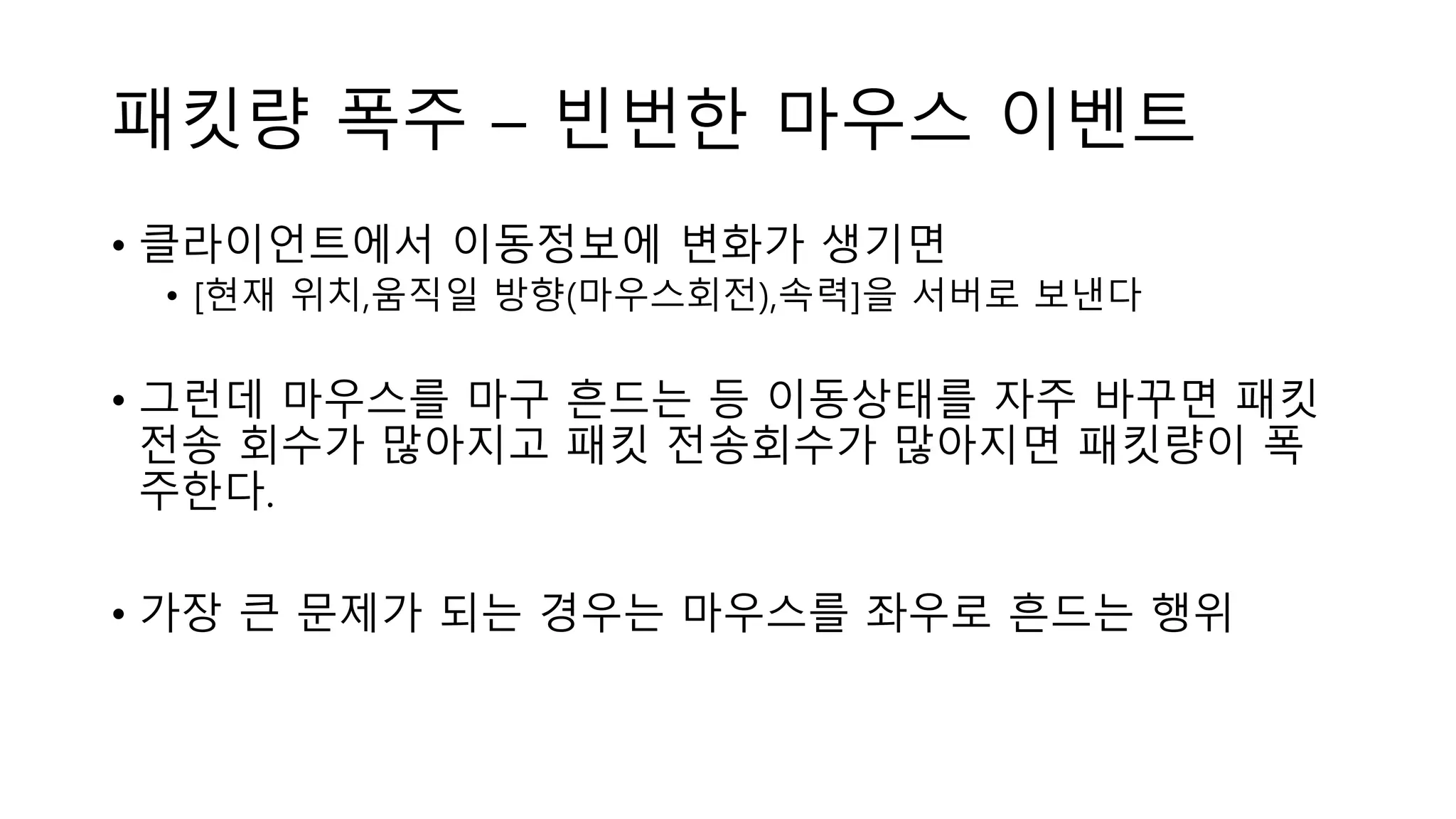 패킷량 폭주 – 빈번한 마우스 이벤트
• 클라이언트에서 이동정보에 변화가 생기면
• [현재 위치,움직일 방향(마우스회전),속력]을 서버로 보낸다
• 그런데 마우스를 마구 흔드는 등 이동상태를 자주 바꾸면 패킷
전송 회수가 많아지고 패킷 전송회수가 많아지면 패킷량이 폭
주한다.
• 가장 큰 문제가 되는 경우는 마우스를 좌우로 흔드는 행위
 