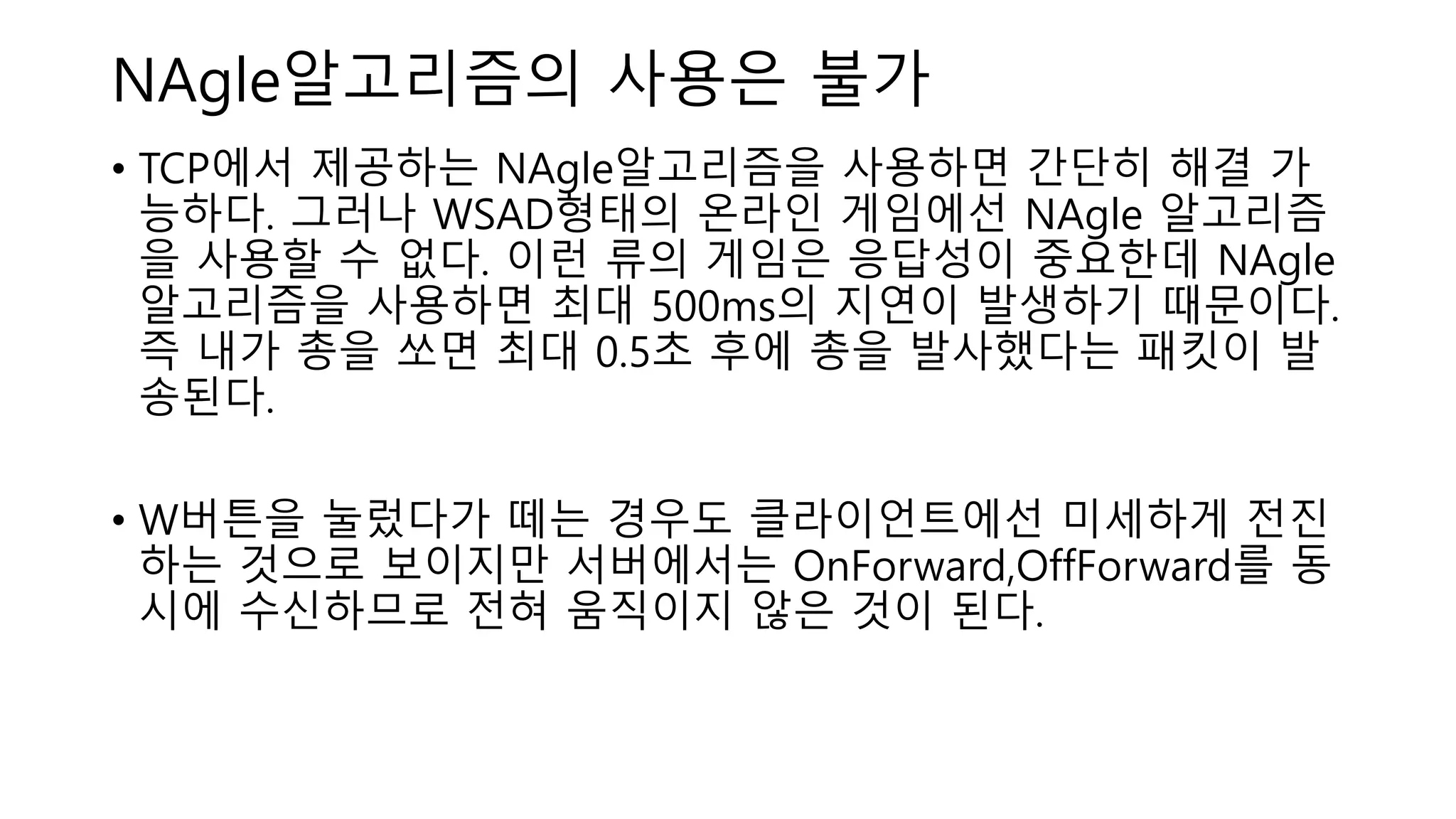 NAgle알고리즘의 사용은 불가
• TCP에서 제공하는 NAgle알고리즘을 사용하면 간단히 해결 가
능하다. 그러나 WSAD형태의 온라인 게임에선 NAgle 알고리즘
을 사용할 수 없다. 이런 류의 게임은 응답성이 중요한데 NAgle
알고리즘을 사용하면 최대 500ms의 지연이 발생하기 때문이다.
즉 내가 총을 쏘면 최대 0.5초 후에 총을 발사했다는 패킷이 발
송된다.
• W버튼을 눌렀다가 떼는 경우도 클라이언트에선 미세하게 전진
하는 것으로 보이지만 서버에서는 OnForward,OffForward를 동
시에 수신하므로 전혀 움직이지 않은 것이 된다.
 