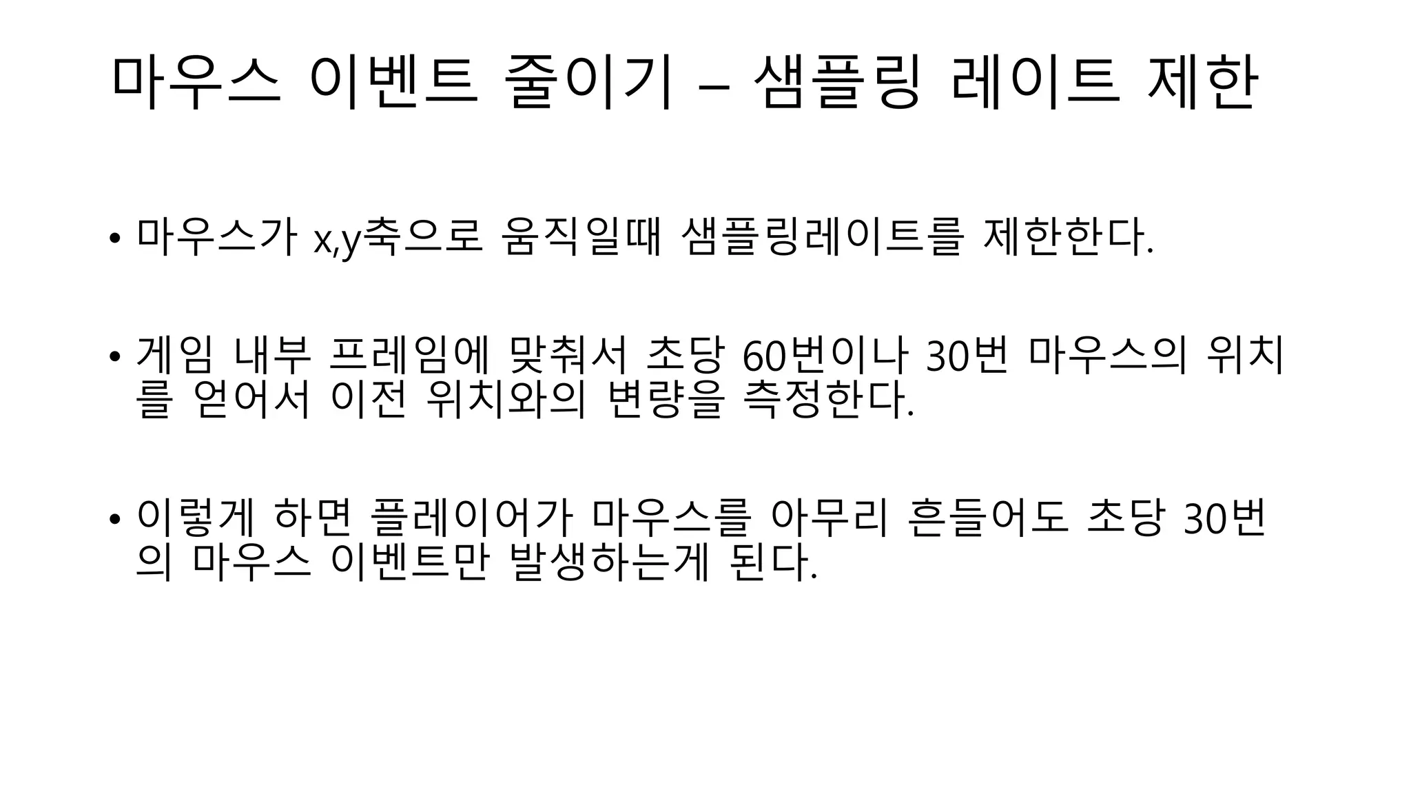 마우스 이벤트 줄이기 – 샘플링 레이트 제한
• 마우스가 x,y축으로 움직일때 샘플링레이트를 제한한다.
• 게임 내부 프레임에 맞춰서 초당 60번이나 30번 마우스의 위치
를 얻어서 이전 위치와의 변량을 측정한다.
• 이렇게 하면 플레이어가 마우스를 아무리 흔들어도 초당 30번
의 마우스 이벤트만 발생하는게 된다.
 