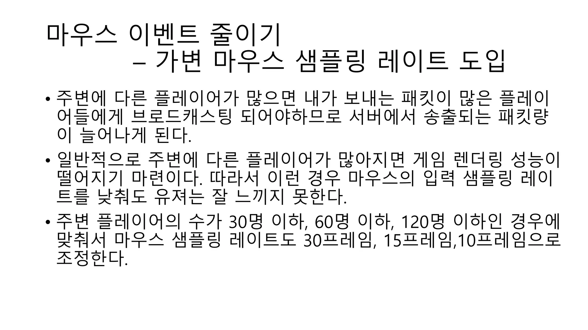 마우스 이벤트 줄이기
– 가변 마우스 샘플링 레이트 도입
• 주변에 다른 플레이어가 많으면 내가 보내는 패킷이 많은 플레이
어들에게 브로드캐스팅 되어야하므로 서버에서 송출되는 패킷량
이 늘어나게 된다.
• 일반적으로 주변에 다른 플레이어가 많아지면 게임 렌더링 성능이
떨어지기 마련이다. 따라서 이런 경우 마우스의 입력 샘플링 레이
트를 낮춰도 유져는 잘 느끼지 못한다.
• 주변 플레이어의 수가 30명 이하, 60명 이하, 120명 이하인 경우에
맞춰서 마우스 샘플링 레이트도 30프레임, 15프레임,10프레임으로
조정한다.
 