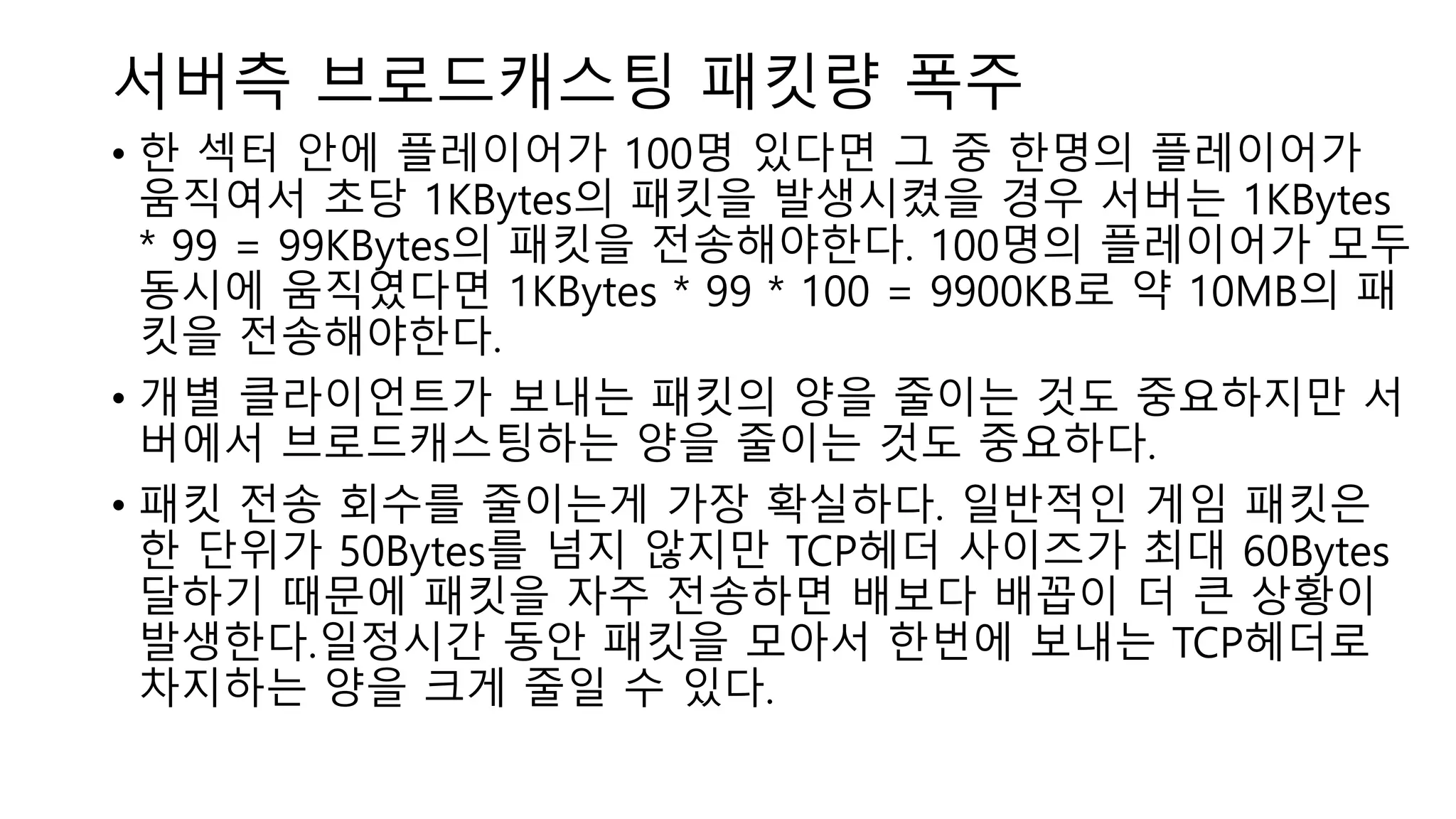 서버측 브로드캐스팅 패킷량 폭주
• 한 섹터 안에 플레이어가 100명 있다면 그 중 한명의 플레이어가
움직여서 초당 1KBytes의 패킷을 발생시켰을 경우 서버는 1KBytes
* 99 = 99KBytes의 패킷을 전송해야한다. 100명의 플레이어가 모두
동시에 움직였다면 1KBytes * 99 * 100 = 9900KB로 약 10MB의 패
킷을 전송해야한다.
• 개별 클라이언트가 보내는 패킷의 양을 줄이는 것도 중요하지만 서
버에서 브로드캐스팅하는 양을 줄이는 것도 중요하다.
• 패킷 전송 회수를 줄이는게 가장 확실하다. 일반적인 게임 패킷은
한 단위가 50Bytes를 넘지 않지만 TCP헤더 사이즈가 최대 60Bytes
달하기 때문에 패킷을 자주 전송하면 배보다 배꼽이 더 큰 상황이
발생한다.일정시간 동안 패킷을 모아서 한번에 보내는 TCP헤더로
차지하는 양을 크게 줄일 수 있다.
 