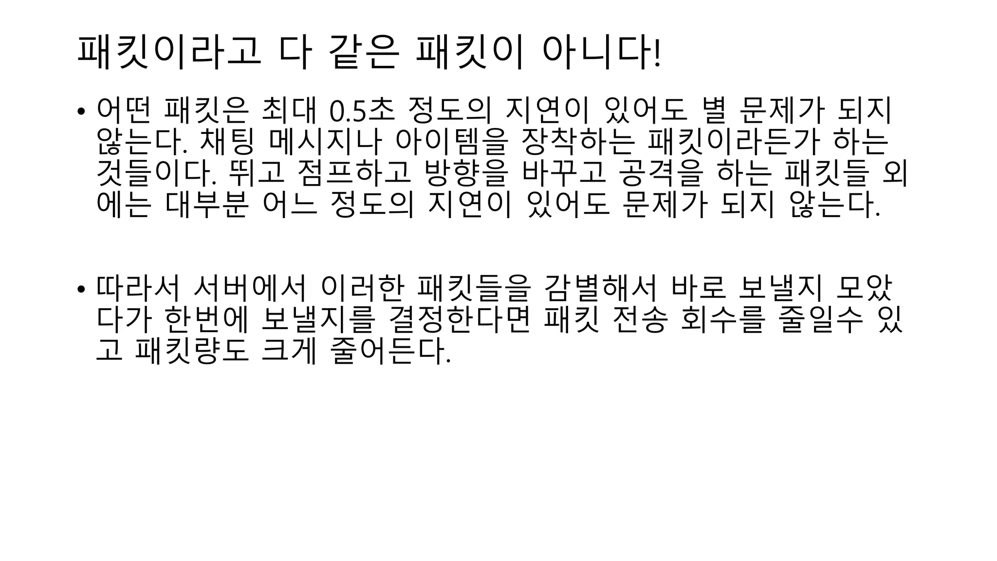 패킷이라고 다 같은 패킷이 아니다!
• 어떤 패킷은 최대 0.5초 정도의 지연이 있어도 별 문제가 되지
않는다. 채팅 메시지나 아이템을 장착하는 패킷이라든가 하는
것들이다. 뛰고 점프하고 방향을 바꾸고 공격을 하는 패킷들 외
에는 대부분 어느 정도의 지연이 있어도 문제가 되지 않는다.
• 따라서 서버에서 이러한 패킷들을 감별해서 바로 보낼지 모았
다가 한번에 보낼지를 결정한다면 패킷 전송 회수를 줄일수 있
고 패킷량도 크게 줄어든다.
 
