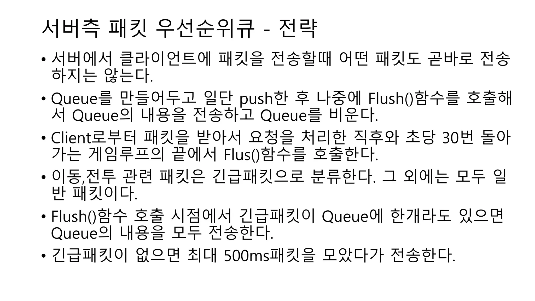 서버측 패킷 우선순위큐 - 전략
• 서버에서 클라이언트에 패킷을 전송할때 어떤 패킷도 곧바로 전송
하지는 않는다.
• Queue를 만들어두고 일단 push한 후 나중에 Flush()함수를 호출해
서 Queue의 내용을 전송하고 Queue를 비운다.
• Client로부터 패킷을 받아서 요청을 처리한 직후와 초당 30번 돌아
가는 게임루프의 끝에서 Flus()함수를 호출한다.
• 이동,전투 관련 패킷은 긴급패킷으로 분류한다. 그 외에는 모두 일
반 패킷이다.
• Flush()함수 호출 시점에서 긴급패킷이 Queue에 한개라도 있으면
Queue의 내용을 모두 전송한다.
• 긴급패킷이 없으면 최대 500ms패킷을 모았다가 전송한다.
 