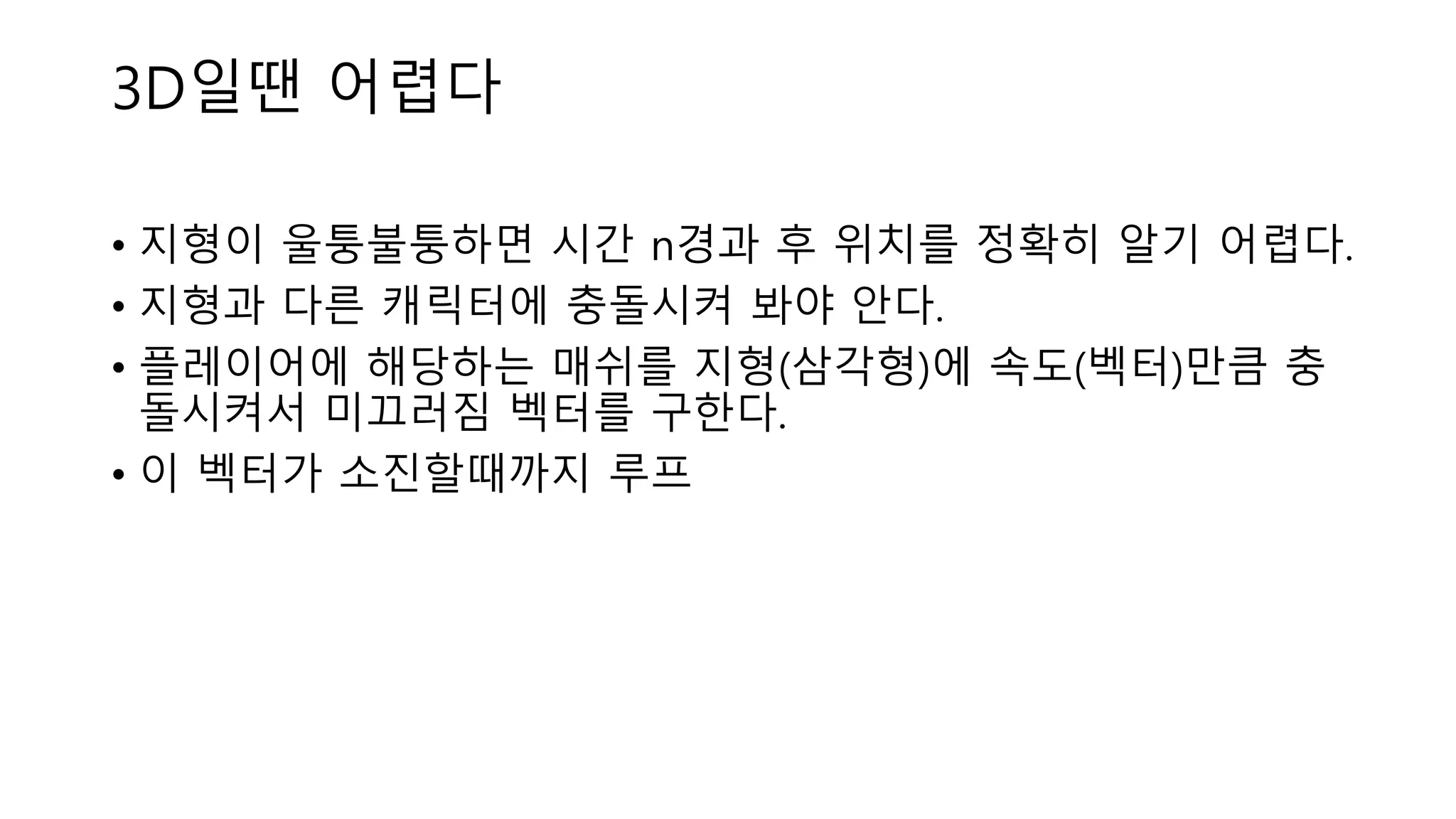 • 지형이 울퉁불퉁하면 시간 n경과 후 위치를 정확히 알기 어렵다.
• 지형과 다른 캐릭터에 충돌시켜 봐야 안다.
• 플레이어에 해당하는 매쉬를 지형(삼각형)에 속도(벡터)만큼 충
돌시켜서 미끄러짐 벡터를 구한다.
• 이 벡터가 소진할때까지 루프
3D일땐 어렵다
 