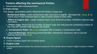 Factors affecting the mechanical friction
 Various factors affect mechanical friction.
A. Engine Design
The design parameters which influence the friction Losses are:
I. Stroke-bore Ratio: Lower stroke-bore ratio may tend to slightly decrease the 𝑓𝑚𝑒𝑝. It is
mainly due to less frictional area in case of lower stroke to bore ratio.
II. Effect of engine size: Larger engines have more frictional surface, therefore requires high
lubrication.
III. Piston rings: Reducing the number of piston rings and reducing the contacting surface of
the ring with cylinder wall reduces the friction.
IV. Compression Ratio: the 𝑓𝑚𝑒𝑝 increases with increase in compression ratio.
V. Journal Bearings: Reducing journal diameter/ diametrical clearance ratio in journal
bearing reduces the 𝑓𝑚𝑒𝑝.
B. Engine Speed
 Friction increases rapidly with increasing speed.
C. Engine Load
 Increasing the load increases the maximum pressure in the cylinder which results in slight increase in friction
values.
 