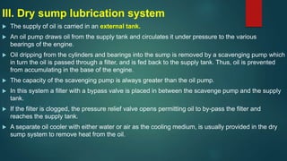 III. Dry sump lubrication system
 The supply of oil is carried in an external tank.
 An oil pump draws oil from the supply tank and circulates it under pressure to the various
bearings of the engine.
 Oil dripping from the cylinders and bearings into the sump is removed by a scavenging pump which
in turn the oil is passed through a filter, and is fed back to the supply tank. Thus, oil is prevented
from accumulating in the base of the engine.
 The capacity of the scavenging pump is always greater than the oil pump.
 In this system a filter with a bypass valve is placed in between the scavenge pump and the supply
tank.
 If the filter is clogged, the pressure relief valve opens permitting oil to by-pass the filter and
reaches the supply tank.
 A separate oil cooler with either water or air as the cooling medium, is usually provided in the dry
sump system to remove heat from the oil.
 