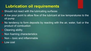 Lubrication oil requirements
 Should not react with the lubricating surfaces
 A low pour point to allow flow of the lubricant at low temperatures to the
oil pump
 No tendency to form deposits by reacting with the air, water, fuel or the
product of combustion
 Cleaning ability
 Non foaming characteristics
 Non – toxic and inflammable
 Low cost
 