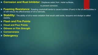  Corrosion and Rust Inhibitor: Displaces water from metal surfaces,
to prevent corrosion.
 Foaming Resistance: Rotating crankshaft tends to cause bubbles (Foam) in the oil and bubbles in
oil will reduce the effectiveness of oil to lubricate.
 Stability: The ability of oil to resist oxidation that would yield acids, lacquers and sludge is called
stability.
 Flash and Fire Points
 Cloud and Pour Points
 Oiliness or Film Strength
 Corrosiveness
 Detergency
 