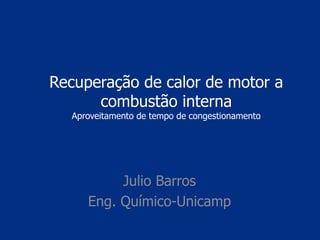 Recuperação de calor de motor a
combustão interna
Aproveitamento de tempo de congestionamento
Julio Barros
Eng. Químico-Unicamp
 