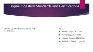 Engine Ingestion Standards and Certifications
By
 Behzad Mhp 27621760
 Nirmal Raju 26734227
 Nishant Jogadia 27272588
 Siddharth Salkar 27169787
 ENGR 6421- Standards Regulations and
Certifications
 