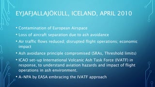EYJAFJALLAJÖKULL, ICELAND, APRIL 2010
• Contamination of European Airspace
• Loss of aircraft separation due to ash avoidance
• Air traffic flows reduced; disrupted flight operations; economic
impact
• Ash avoidance principle compromised (SRAs, Threshold limits)
• ICAO set-up International Volcanic Ash Task Force (IVATF) in
response, to understand aviation hazards and impact of flight
operations in ash environment.
• A-NPA by EASA embracing the IVATF approach
 