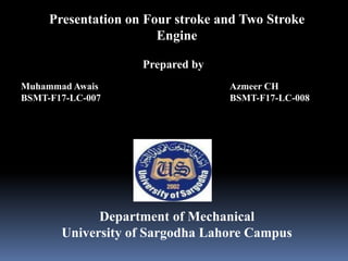 Presentation on Four stroke and Two Stroke
Engine
Muhammad Awais
BSMT-F17-LC-007
Prepared by
Azmeer CH
BSMT-F17-LC-008
Department of Mechanical
University of Sargodha Lahore Campus
 