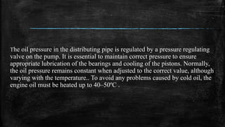 The oil pressure in the distributing pipe is regulated by a pressure regulating
valve on the pump. It is essential to maintain correct pressure to ensure
appropriate lubrication of the bearings and cooling of the pistons. Normally,
the oil pressure remains constant when adjusted to the correct value, although
varying with the temperature.. To avoid any problems caused by cold oil, the
engine oil must be heated up to 40–50ºC .
 