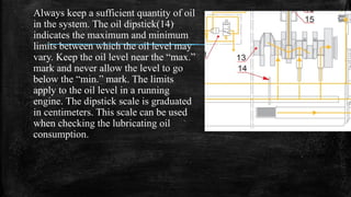 Always keep a sufficient quantity of oil
in the system. The oil dipstick(14)
indicates the maximum and minimum
limits between which the oil level may
vary. Keep the oil level near the “max.”
mark and never allow the level to go
below the “min.” mark. The limits
apply to the oil level in a running
engine. The dipstick scale is graduated
in centimeters. This scale can be used
when checking the lubricating oil
consumption.
 