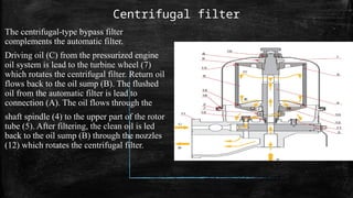 Centrifugal filter
The centrifugal-type bypass filter
complements the automatic filter.
Driving oil (C) from the pressurized engine
oil system is lead to the turbine wheel (7)
which rotates the centrifugal filter. Return oil
flows back to the oil sump (B). The flushed
oil from the automatic filter is lead to
connection (A). The oil flows through the
shaft spindle (4) to the upper part of the rotor
tube (5). After filtering, the clean oil is led
back to the oil sump (B) through the nozzles
(12) which rotates the centrifugal filter.
 