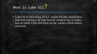 What Is Lube Oil?
▪ Lube Oil or lubricating oil is a engine Oil that should have
high heat resistance & high thermal conductivity. It reduce
heat & create a thin film layer on the surface which reduce
corrosion.
 