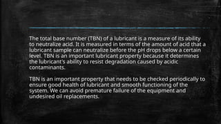The total base number (TBN) of a lubricant is a measure of its ability
to neutralize acid. It is measured in terms of the amount of acid that a
lubricant sample can neutralize before the pH drops below a certain
level. TBN is an important lubricant property because it determines
the lubricant's ability to resist degradation caused by acidic
contaminants.
TBN is an important property that needs to be checked periodically to
ensure good health of lubricant and smooth functioning of the
system. We can avoid premature failure of the equipment and
undesired oil replacements.
 