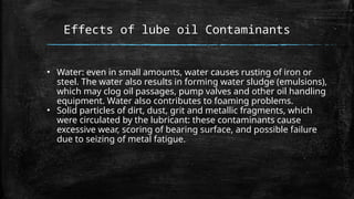 Effects of lube oil Contaminants
• Water: even in small amounts, water causes rusting of iron or
steel. The water also results in forming water sludge (emulsions),
which may clog oil passages, pump valves and other oil handling
equipment. Water also contributes to foaming problems.
• Solid particles of dirt, dust, grit and metallic fragments, which
were circulated by the lubricant: these contaminants cause
excessive wear, scoring of bearing surface, and possible failure
due to seizing of metal fatigue.
 