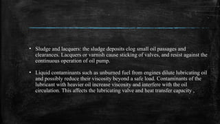• Sludge and lacquers: the sludge deposits clog small oil passages and
clearances. Lacquers or varnish cause sticking of valves, and resist against the
continuous operation of oil pump.
• Liquid contaminants such as unburned fuel from engines dilute lubricating oil
and possibly reduce their viscosity beyond a safe load. Contaminants of the
lubricant with heavier oil increase viscosity and interfere with the oil
circulation. This affects the lubricating valve and heat transfer capacity ,
 