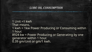 Lube Oil Consumption
1 Unit =1 kwh
That means,
1 kwh = 1kw Power Producing or Consuming within
1 hour.
8924 kw = Power Producing or Generating by one
generator within 1 hour.
0.39 gm/Unit or gm/1 kwh.
 