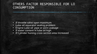 OTHERS FACTOR RESPONSIBLE FOR LO
CONSUMPTION
• If throttle valve open maximum
• Lube oil separator sealing problem
• Engine Lube oil pipe or joint Leakage
• If water content in lube oil high
• If Cylinder honing cross section area increased
 