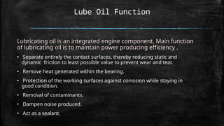 Lube Oil Function
Lubricating oil is an integrated engine component. Main function
of lubricating oil is to maintain power producing efficiency .
▪ Separate entirely the contact surfaces, thereby reducing static and
dynamic friction to least possible value to prevent wear and tear.
▪ Remove heat generated within the bearing.
▪ Protection of the working surfaces against corrosion while staying in
good condition.
▪ Removal of contaminants.
▪ Dampen noise produced.
▪ Act as a sealant.
 