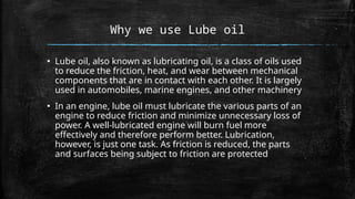Why we use Lube oil
▪ Lube oil, also known as lubricating oil, is a class of oils used
to reduce the friction, heat, and wear between mechanical
components that are in contact with each other. It is largely
used in automobiles, marine engines, and other machinery
▪ In an engine, lube oil must lubricate the various parts of an
engine to reduce friction and minimize unnecessary loss of
power. A well-lubricated engine will burn fuel more
effectively and therefore perform better. Lubrication,
however, is just one task. As friction is reduced, the parts
and surfaces being subject to friction are protected
 