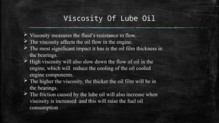 Viscosity Of Lube Oil
 Viscosity measures the fluid’s resistance to flow.
 The viscosity affects the oil flow in the engine.
 The most significant impact it has is the oil film thickness in
the bearings.
 High viscosity will also slow down the flow of oil in the
engine, which will reduce the cooling of the oil cooled
engine components.
 The higher the viscosity, the thicker the oil film will be in
the bearings.
 The friction caused by the lube oil will also increase when
viscosity is increased and this will raise the fuel oil
consumption
 