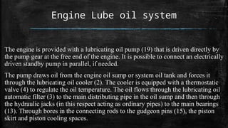 Engine Lube oil system
The engine is provided with a lubricating oil pump (19) that is driven directly by
the pump gear at the free end of the engine. It is possible to connect an electrically
driven standby pump in parallel, if needed.
The pump draws oil from the engine oil sump or system oil tank and forces it
through the lubricating oil cooler (2). The cooler is equipped with a thermostatic
valve (4) to regulate the oil temperature. The oil flows through the lubricating oil
automatic filter (3) to the main distributing pipe in the oil sump and then through
the hydraulic jacks (in this respect acting as ordinary pipes) to the main bearings
(13). Through bores in the connecting rods to the gudgeon pins (15), the piston
skirt and piston cooling spaces.
 