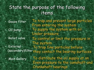 State the purpose of the followingState the purpose of the following
itemsitems
• Gauze filter
• Oil pump
• Relief valve
• External
(secondary)filter
• Main Gallery
To trap and prevent large particlesTo trap and prevent large particles
From entering the systemFrom entering the system
To supply the system with oilTo supply the system with oil
Under pressureUnder pressure
To control or limit the pressure inTo control or limit the pressure in
The systemThe system
To trap fine particles beforeTo trap fine particles before
they contact the bearing surfacesthey contact the bearing surfaces
To distribute the oil supply at anTo distribute the oil supply at an
Even pressure to the camshaft andEven pressure to the camshaft and
Crankshaft bearingsCrankshaft bearings
 