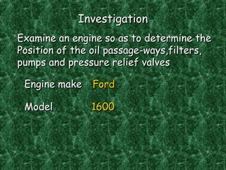 InvestigationInvestigation
Examine an engine so as to determine theExamine an engine so as to determine the
Position of the oil passage-ways,filters,Position of the oil passage-ways,filters,
pumps and pressure relief valvespumps and pressure relief valves
Engine makeEngine make FordFord
ModelModel 16001600
 