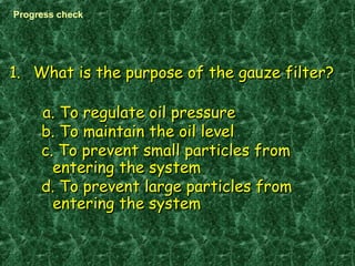 1.1. What is the purpose of the gauze filter?What is the purpose of the gauze filter?
a. To regulate oil pressurea. To regulate oil pressure
b. To maintain the oil levelb. To maintain the oil level
c. To prevent small particles fromc. To prevent small particles from
entering the systementering the system
d. To prevent large particles fromd. To prevent large particles from
entering the systementering the system
Progress check
 