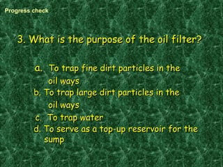 3. What is the purpose of the oil filter?3. What is the purpose of the oil filter?
a.a. To trap fine dirt particles in theTo trap fine dirt particles in the
oil waysoil ways
b. To trap large dirt particles in theb. To trap large dirt particles in the
oil waysoil ways
c. To trap waterc. To trap water
d. To serve as a top-up reservoir for thed. To serve as a top-up reservoir for the
sumpsump
Progress check
 