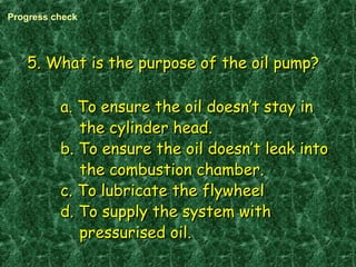 5. What is the purpose of the oil pump?5. What is the purpose of the oil pump?
a. To ensure the oil doesn’t stay ina. To ensure the oil doesn’t stay in
the cylinder head.the cylinder head.
b. To ensure the oil doesn’t leak intob. To ensure the oil doesn’t leak into
the combustion chamber.the combustion chamber.
c. To lubricate the flywheelc. To lubricate the flywheel
d. To supply the system withd. To supply the system with
pressurised oil.pressurised oil.
Progress check
 