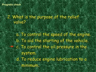 2. What is the purpose of the relief2. What is the purpose of the relief
valve?valve?
a. To control the speed of the engine.a. To control the speed of the engine.
b. To aid the starting of the vehicle.b. To aid the starting of the vehicle.
c. To control the oil pressure in thec. To control the oil pressure in the
system.system.
d. To reduce engine lubrication to ad. To reduce engine lubrication to a
minimum.minimum.
Progress check
 