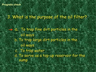 3. What is the purpose of the oil filter?3. What is the purpose of the oil filter?
a.a. To trap fine dirt particles in theTo trap fine dirt particles in the
oil waysoil ways
b. To trap large dirt particles in theb. To trap large dirt particles in the
oil waysoil ways
c. To trap waterc. To trap water
d. To serve as a top-up reservoir for thed. To serve as a top-up reservoir for the
sumpsump
Progress check
 