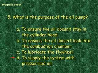 5. What is the purpose of the oil pump?5. What is the purpose of the oil pump?
a. To ensure the oil doesn’t stay ina. To ensure the oil doesn’t stay in
the cylinder head.the cylinder head.
b. To ensure the oil doesn’t leak intob. To ensure the oil doesn’t leak into
the combustion chamber.the combustion chamber.
c. To lubricate the flywheelc. To lubricate the flywheel
d. To supply the system withd. To supply the system with
pressurised oil.pressurised oil.
Progress check
 