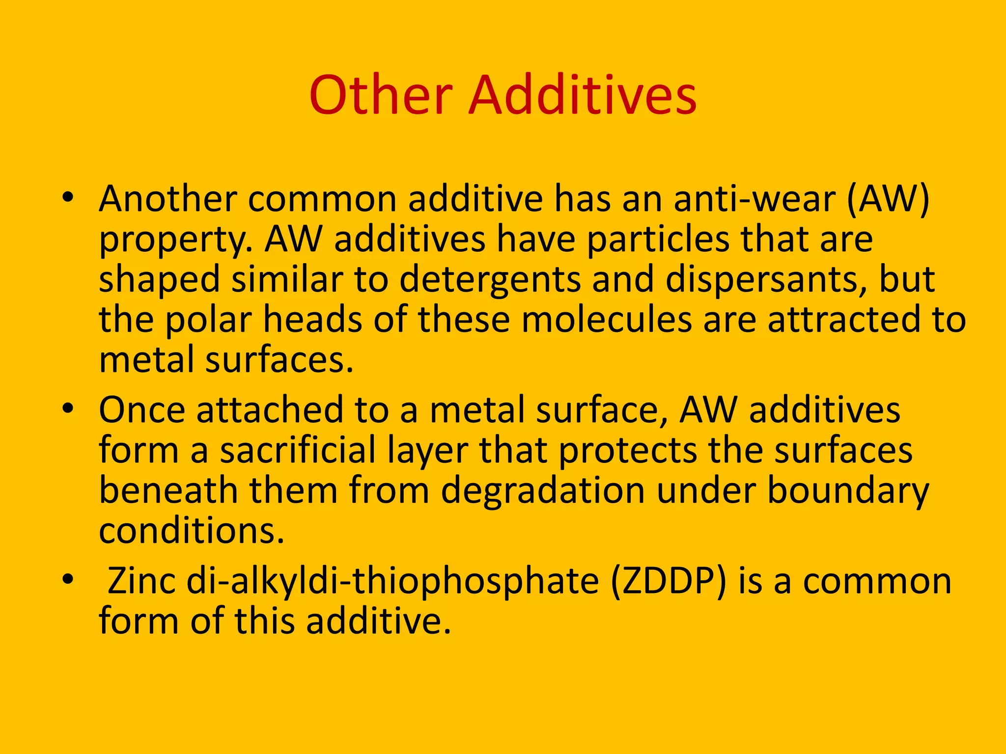 Other Additives
• Another common additive has an anti-wear (AW)
property. AW additives have particles that are
shaped similar to detergents and dispersants, but
the polar heads of these molecules are attracted to
metal surfaces.
• Once attached to a metal surface, AW additives
form a sacrificial layer that protects the surfaces
beneath them from degradation under boundary
conditions.
• Zinc di-alkyldi-thiophosphate (ZDDP) is a common
form of this additive.

 