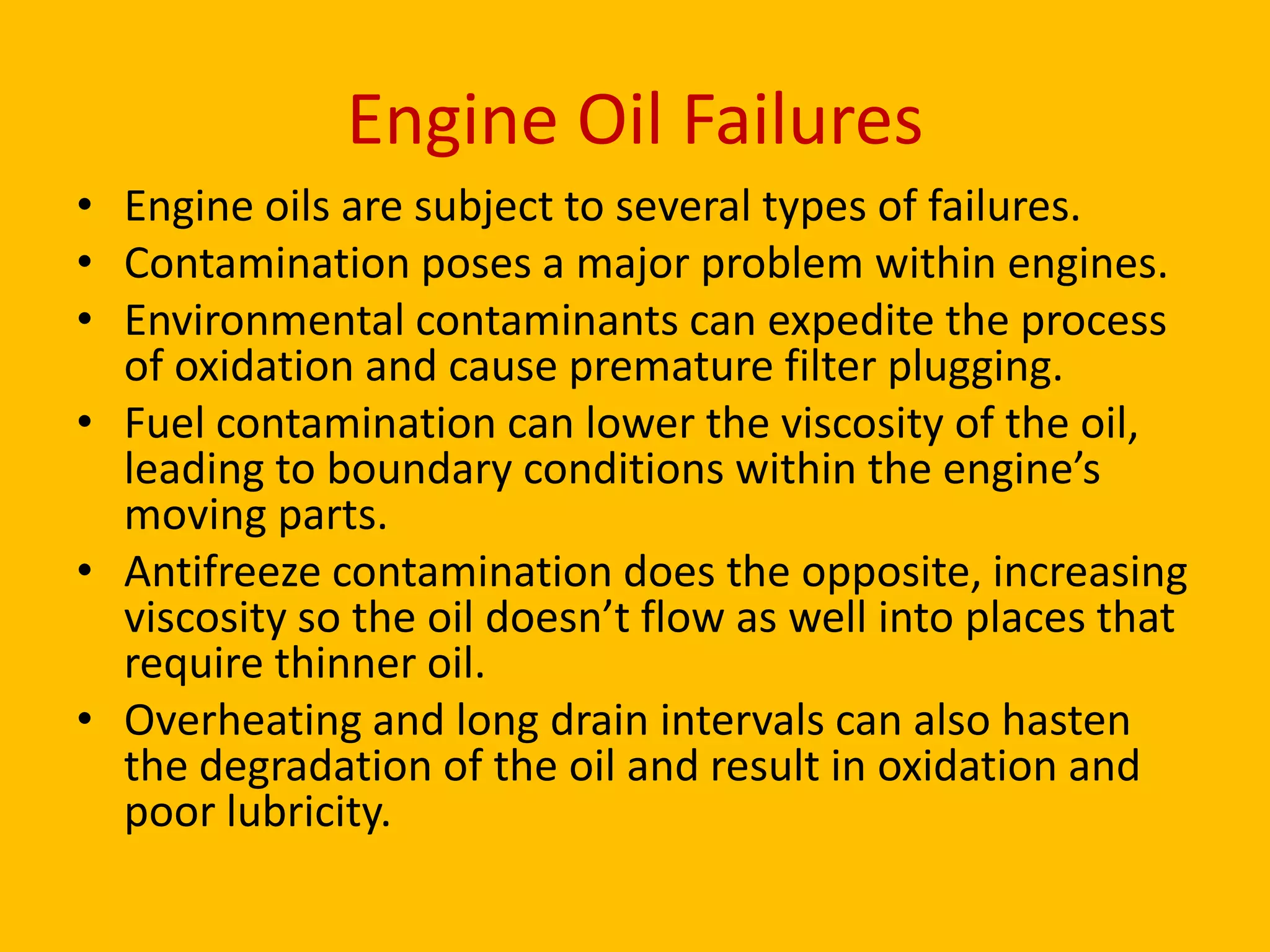 Engine Oil Failures
• Engine oils are subject to several types of failures.
• Contamination poses a major problem within engines.
• Environmental contaminants can expedite the process
of oxidation and cause premature filter plugging.
• Fuel contamination can lower the viscosity of the oil,
leading to boundary conditions within the engine’s
moving parts.
• Antifreeze contamination does the opposite, increasing
viscosity so the oil doesn’t flow as well into places that
require thinner oil.
• Overheating and long drain intervals can also hasten
the degradation of the oil and result in oxidation and
poor lubricity.

 
