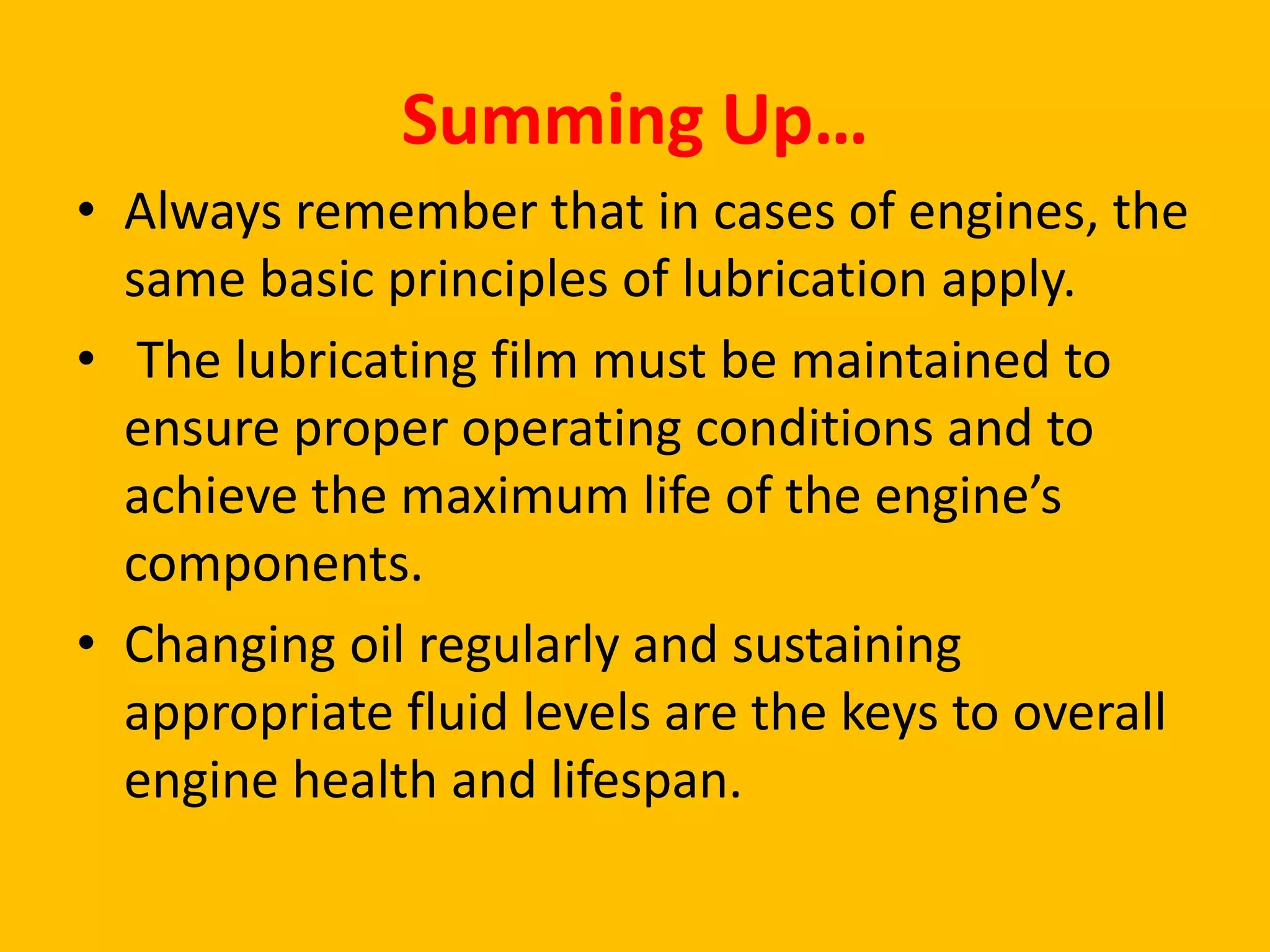 Summing Up…
• Always remember that in cases of engines, the
same basic principles of lubrication apply.
• The lubricating film must be maintained to
ensure proper operating conditions and to
achieve the maximum life of the engine’s
components.
• Changing oil regularly and sustaining
appropriate fluid levels are the keys to overall
engine health and lifespan.

 