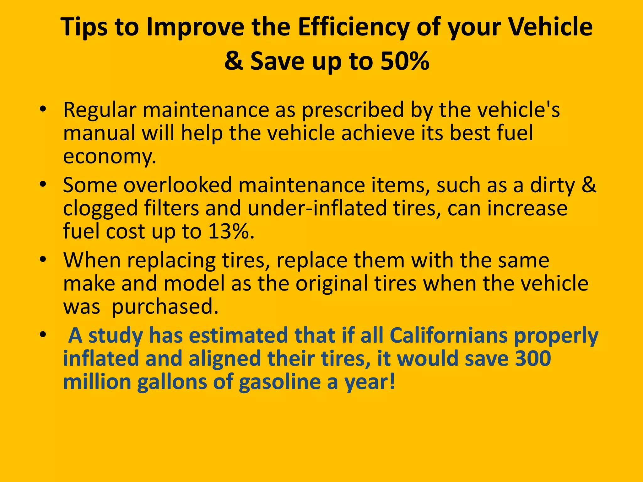 Tips to Improve the Efficiency of your Vehicle
& Save up to 50%
• Regular maintenance as prescribed by the vehicle's
manual will help the vehicle achieve its best fuel
economy.
• Some overlooked maintenance items, such as a dirty &
clogged filters and under-inflated tires, can increase
fuel cost up to 13%.
• When replacing tires, replace them with the same
make and model as the original tires when the vehicle
was purchased.
• A study has estimated that if all Californians properly
inflated and aligned their tires, it would save 300
million gallons of gasoline a year!

 