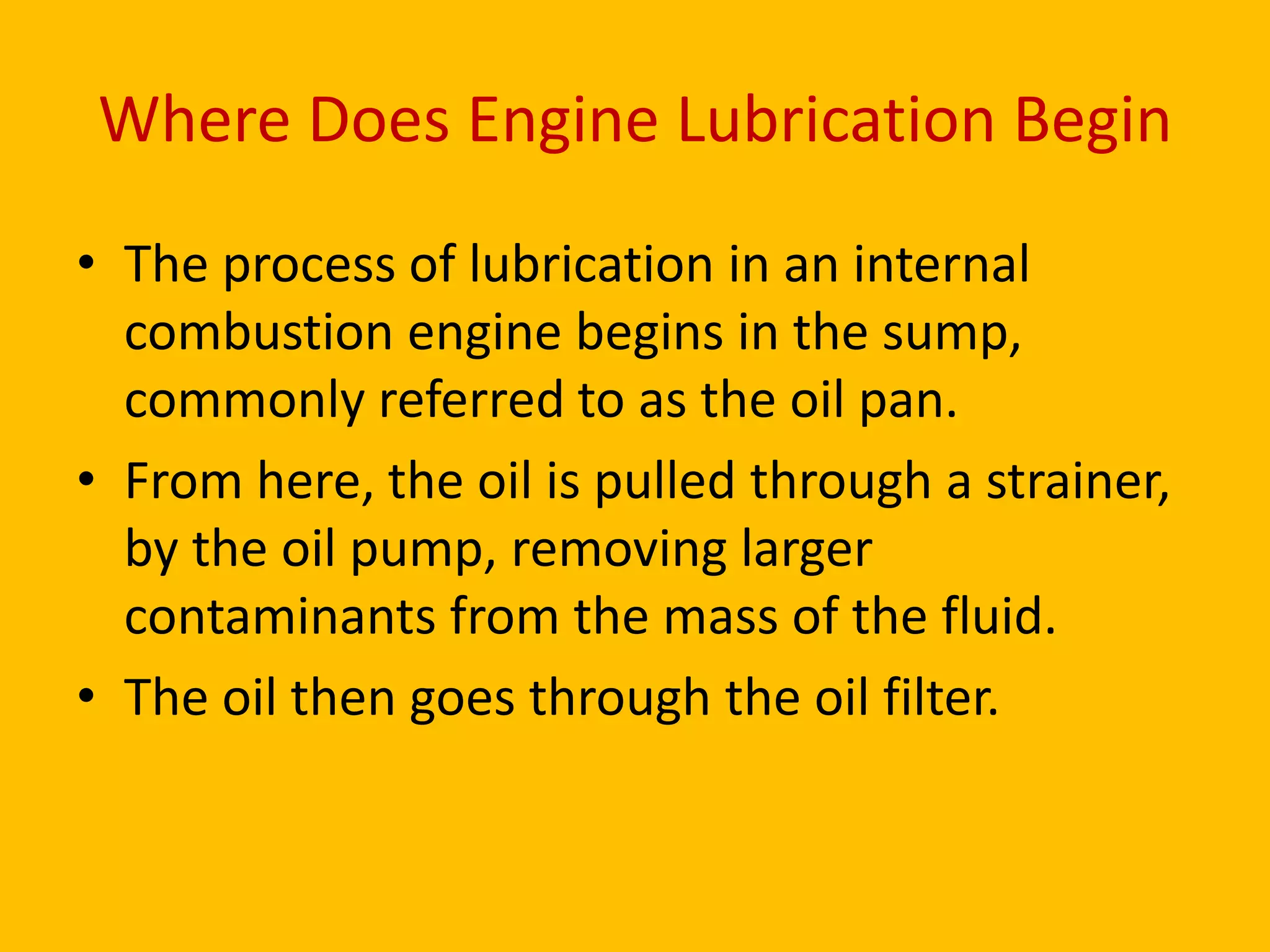 Where Does Engine Lubrication Begin
• The process of lubrication in an internal
combustion engine begins in the sump,
commonly referred to as the oil pan.
• From here, the oil is pulled through a strainer,
by the oil pump, removing larger
contaminants from the mass of the fluid.
• The oil then goes through the oil filter.

 