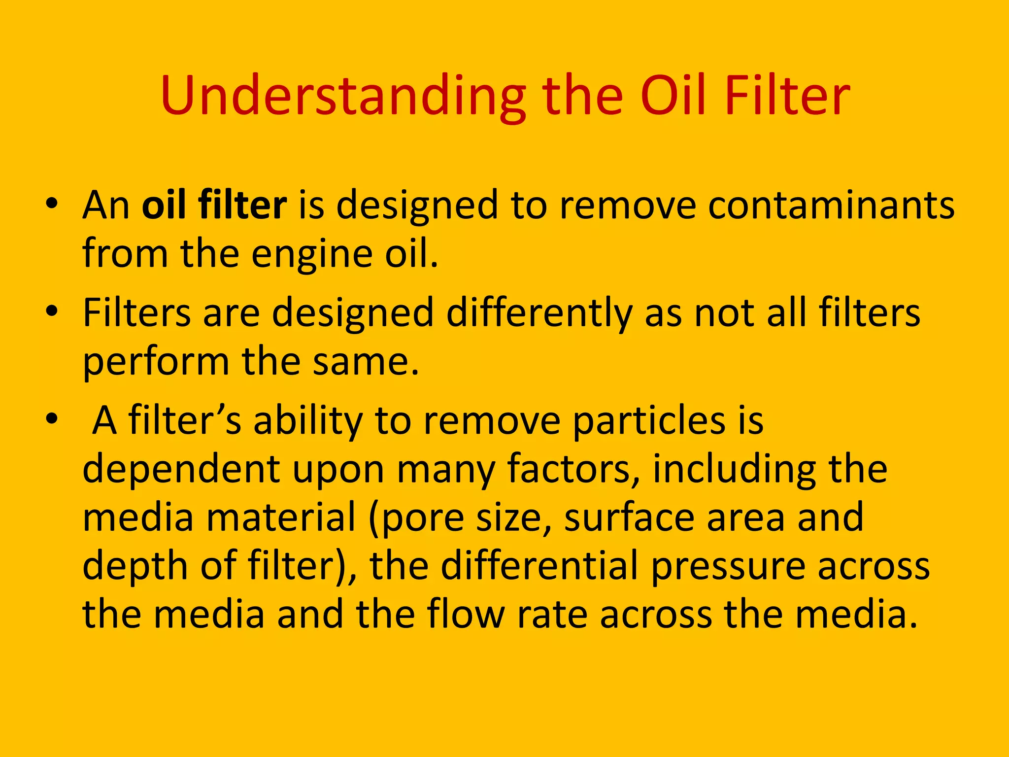 Understanding the Oil Filter
• An oil filter is designed to remove contaminants
from the engine oil.
• Filters are designed differently as not all filters
perform the same.
• A filter’s ability to remove particles is
dependent upon many factors, including the
media material (pore size, surface area and
depth of filter), the differential pressure across
the media and the flow rate across the media.

 