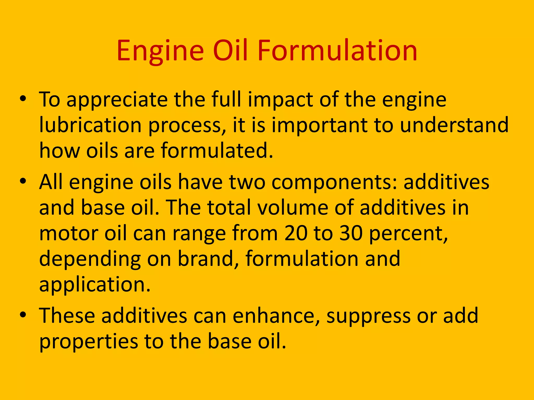 Engine Oil Formulation
• To appreciate the full impact of the engine
lubrication process, it is important to understand
how oils are formulated.
• All engine oils have two components: additives
and base oil. The total volume of additives in
motor oil can range from 20 to 30 percent,
depending on brand, formulation and
application.
• These additives can enhance, suppress or add
properties to the base oil.

 
